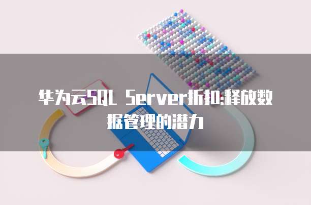 华为云SQL Server折扣:释放数据管理的潜力
