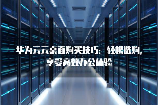华为云云桌面购买技巧：轻松选购，享受高效办公体验