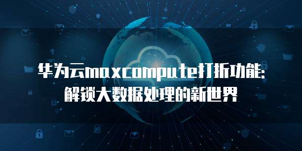 华为云maxcompute打折功能:解锁大数据处理的新世界