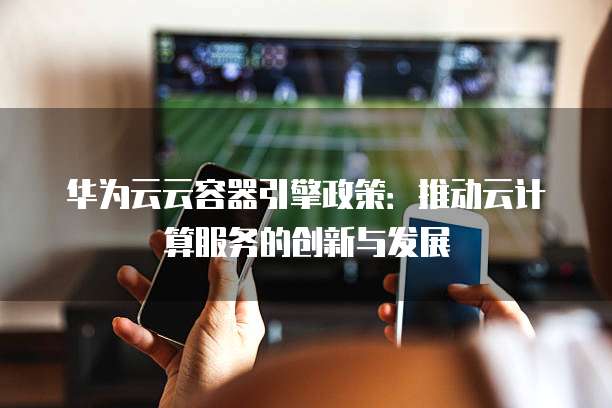 华为云云容器引擎政策:推动云计算服务的创新与发展