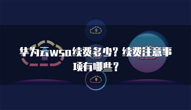 华为云wsa续费多少？续费注意事项有哪些？
