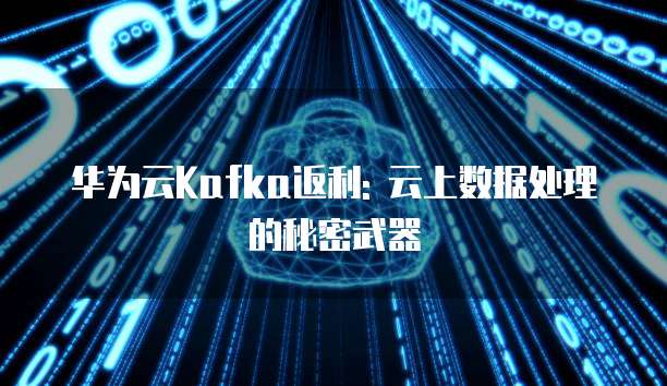华为云Kafka返利: 云上数据处理的秘密武器