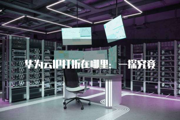 华为云IP打折在哪里:一探究竟