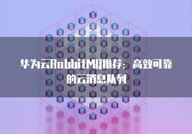 华为云RabbitMQ推荐:高效可靠的云消息队列