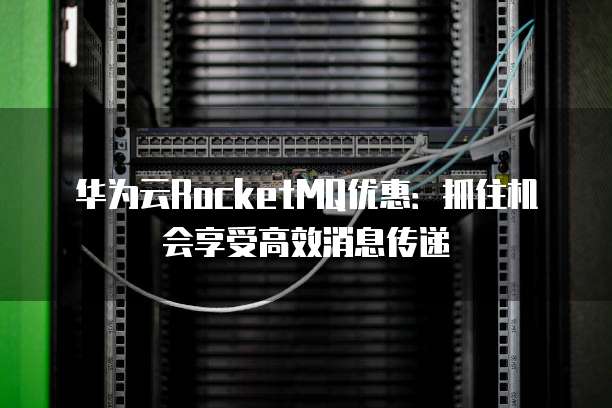 华为云RocketMQ优惠:抓住机会享受高效消息传递