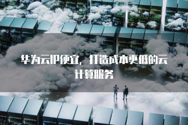 华为云IP便宜,打造成本更低的云计算服务