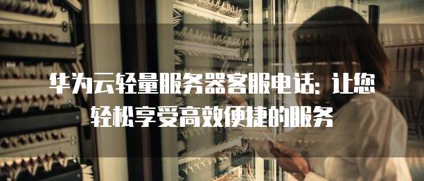 华为云轻量服务器客服电话: 让您轻松享受高效便捷的服务