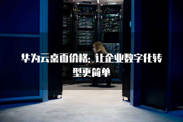 华为云桌面价格: 让企业数字化转型更简单
