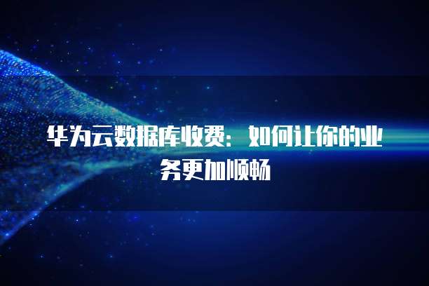 华为云数据库收费:如何让你的业务更加顺畅
