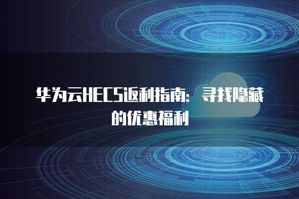 华为云HECS返利指南:寻找隐藏的优惠福利