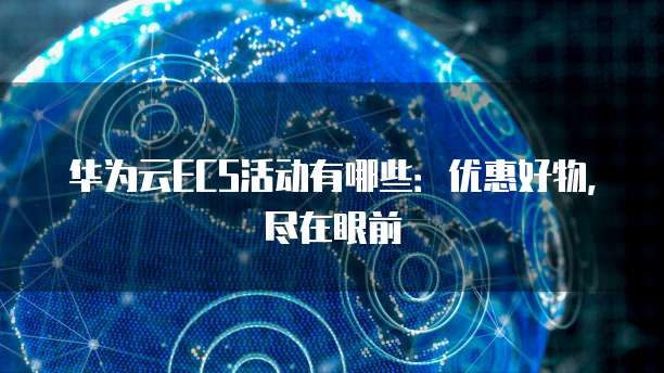 华为云ECS活动有哪些:优惠好物,尽在眼前