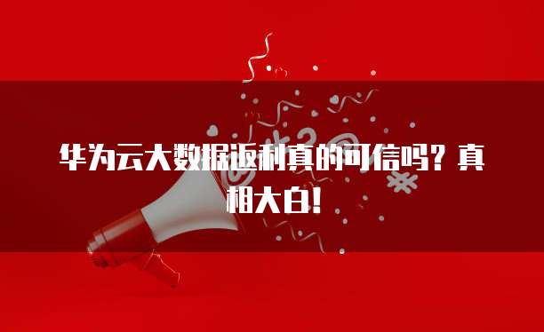 华为云大数据返利真的可信吗?真相大白!