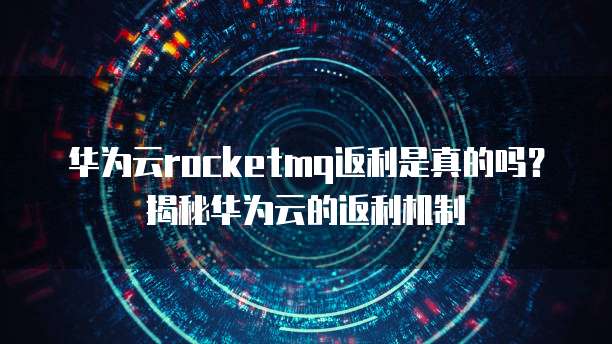 华为云rocketmq返利是真的吗?揭秘华为云的返利机制
