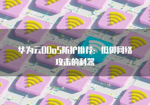 华为云DDoS防护推荐:抵御网络攻击的利器