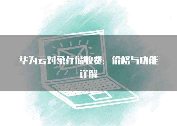 华为云对象存储收费:价格与功能详解
