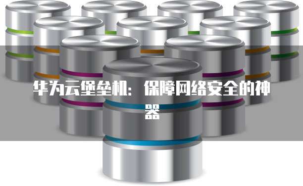 华为云堡垒机:保障网络安全的神器