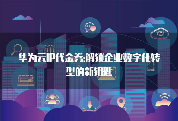 华为云IP代金券:解锁企业数字化转型的新钥匙