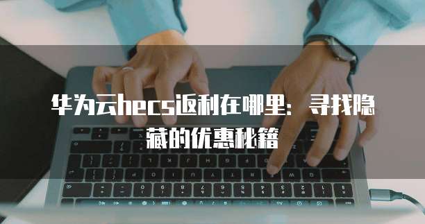 华为云hecs返利在哪里：寻找隐藏的优惠秘籍