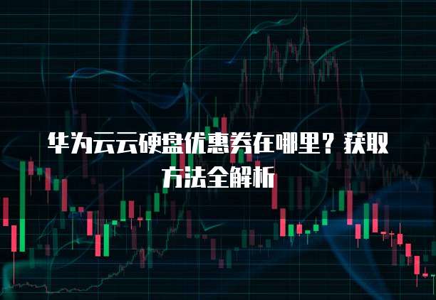 华为云云硬盘优惠券在哪里?获取方法全解析