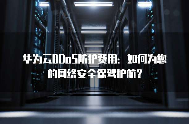 华为云DDoS防护费用:如何为您的网络安全保驾护航?