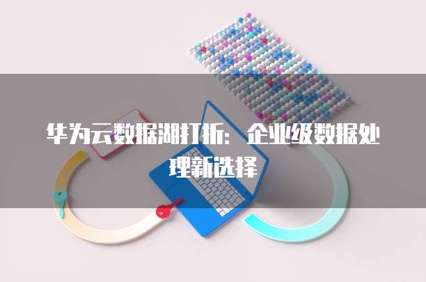 华为云数据湖打折:企业级数据处理新选择