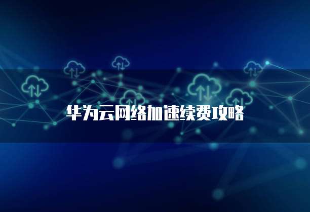 华为云网络加速续费攻略