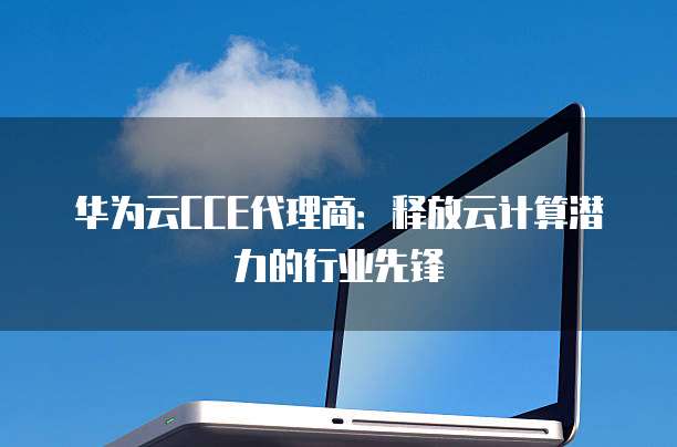 华为云CCE代理商:释放云计算潜力的行业先锋