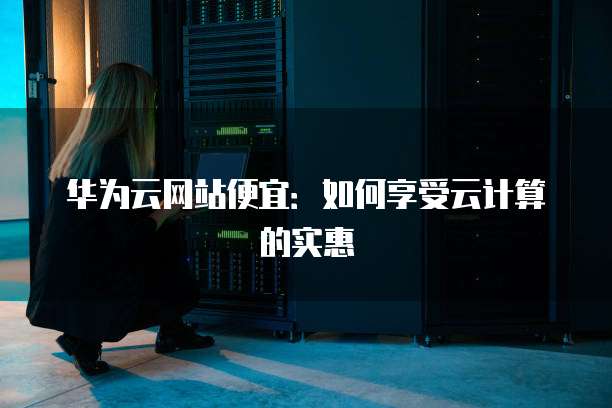 华为云网站便宜:如何享受云计算的实惠