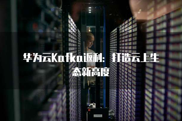 华为云Kafka返利:打造云上生态新高度