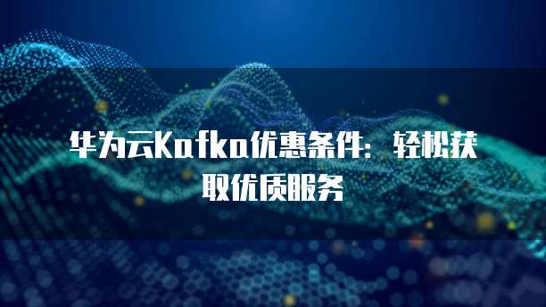 华为云Kafka优惠条件：轻松获取优质服务