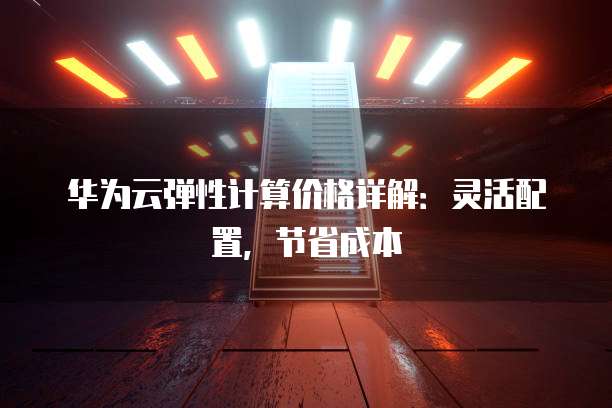 华为云弹性计算价格详解:灵活配置,节省成本