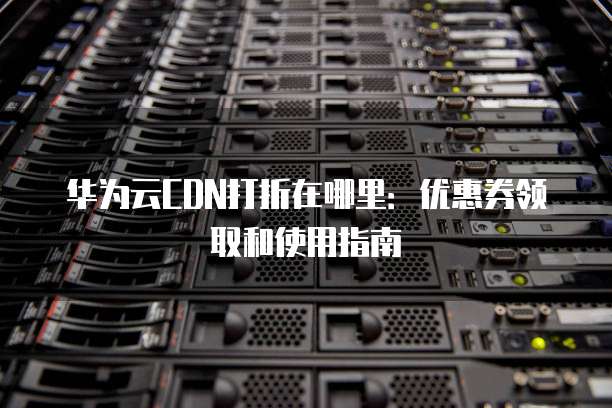 华为云CDN打折在哪里:优惠券领取和使用指南