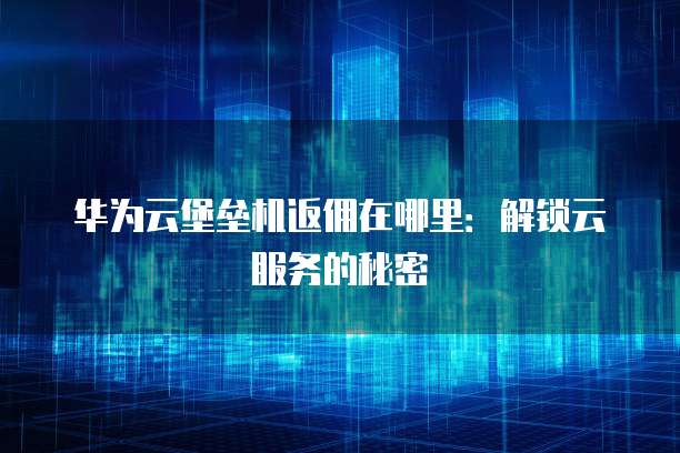 华为云堡垒机返佣在哪里：解锁云服务的秘密