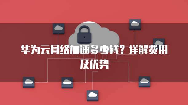 华为云网络加速多少钱？详解费用及优势