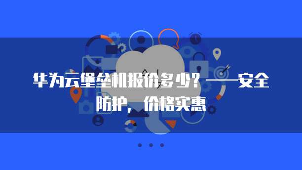 华为云堡垒机报价多少?——安全防护,价格实惠