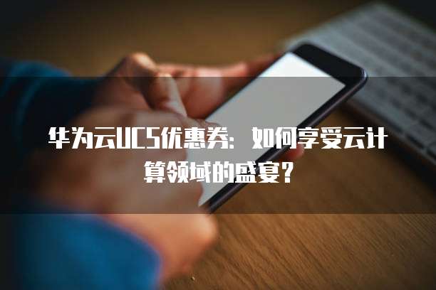 华为云UCS优惠券:如何享受云计算领域的盛宴?