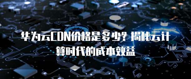 华为云CDN价格是多少？揭秘云计算时代的成本效益