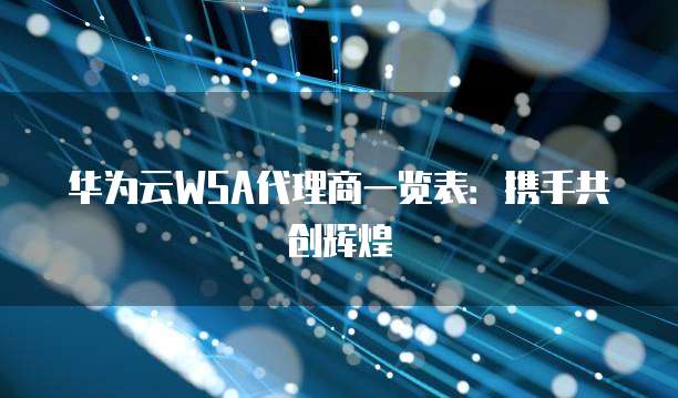 华为云WSA代理商一览表:携手共创辉煌