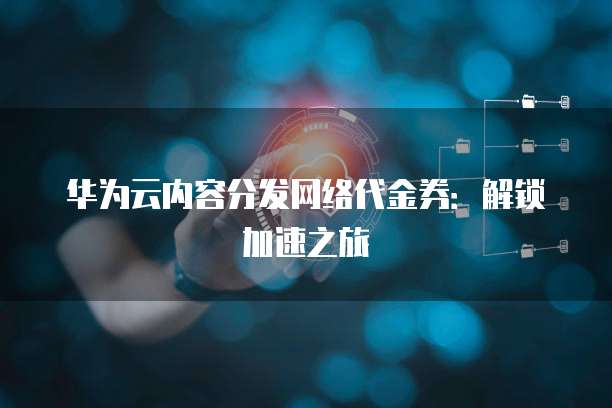 华为云内容分发网络代金券:解锁加速之旅