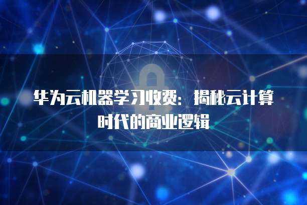 华为云机器学习收费:揭秘云计算时代的商业逻辑