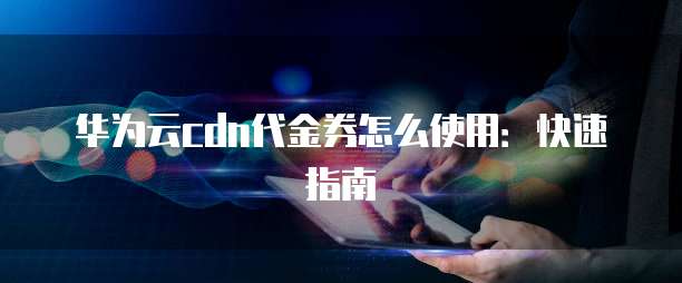华为云cdn代金券怎么使用:快速指南