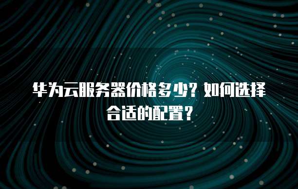 华为云服务器价格多少？如何选择合适的配置？