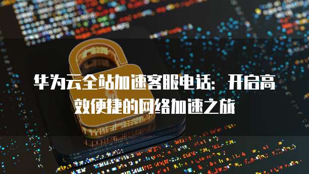 华为云全站加速客服电话:开启高效便捷的网络加速之旅