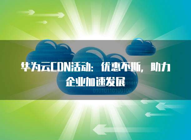 华为云CDN活动:优惠不断,助力企业加速发展