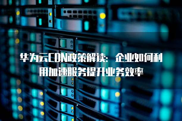 华为云CDN政策解读：企业如何利用加速服务提升业务效率