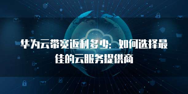 华为云带宽返利多少：如何选择最佳的云服务提供商