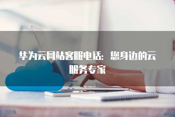 华为云网站客服电话:您身边的云服务专家