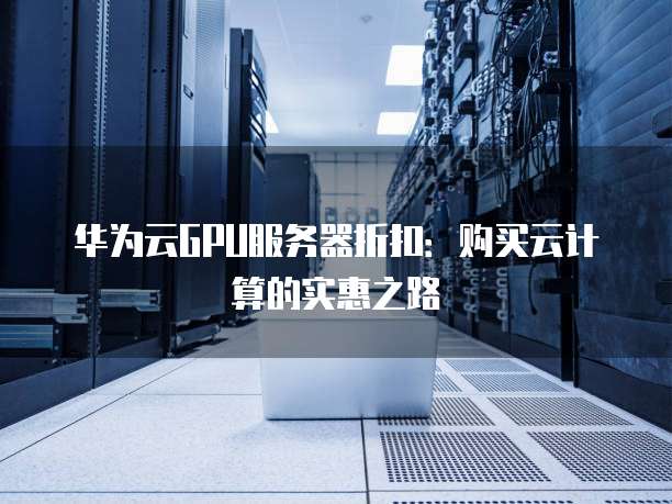 华为云GPU服务器折扣:购买云计算的实惠之路
