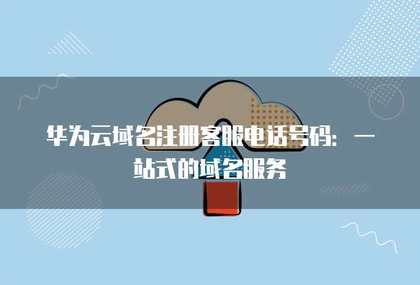 华为云域名注册客服电话号码:一站式的域名服务