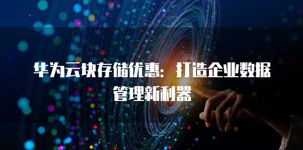 华为云块存储优惠:打造企业数据管理新利器